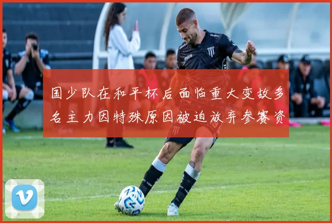 国少队在和平杯后面临重大变故多名主力因特殊原因被迫放弃参赛资格