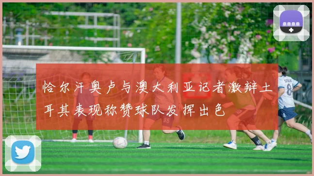 恰尔汗奥卢与澳大利亚记者激辩土耳其表现称赞球队发挥出色