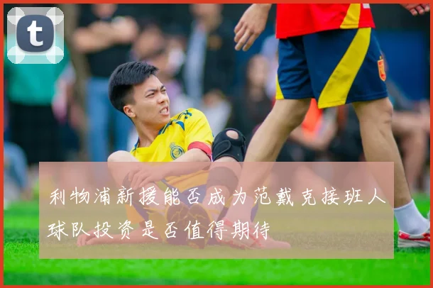 利物浦新援能否成为范戴克接班人球队投资是否值得期待
