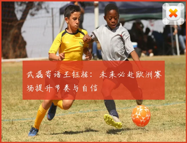 武磊寄语王钰栋：未来必赴欧洲赛场提升节奏与自信
