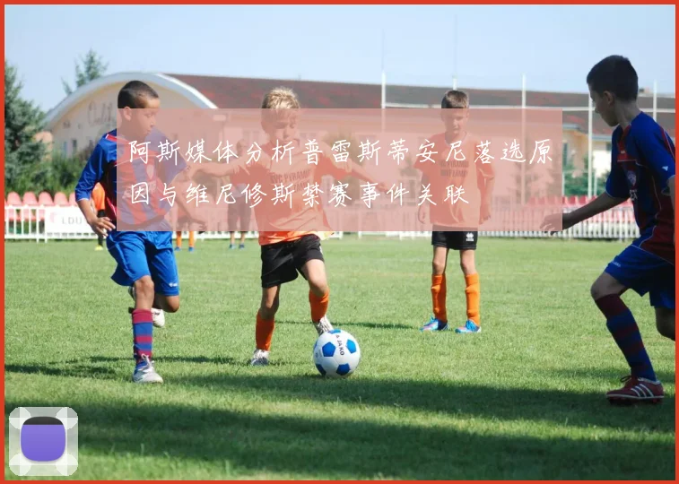 阿斯媒体分析普雷斯蒂安尼落选原因与维尼修斯禁赛事件关联