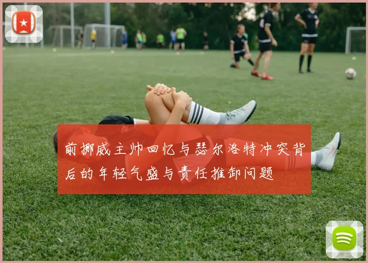 前挪威主帅回忆与瑟尔洛特冲突背后的年轻气盛与责任推卸问题
