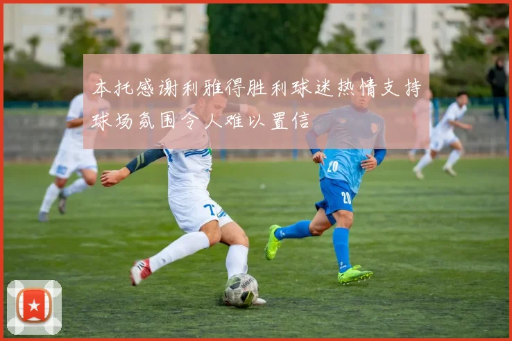 本托感谢利雅得胜利球迷热情支持球场氛围令人难以置信