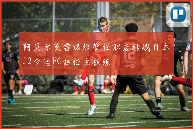 阿贝尔莫雷诺短暂任职后转战日本J2今治FC担任主教练