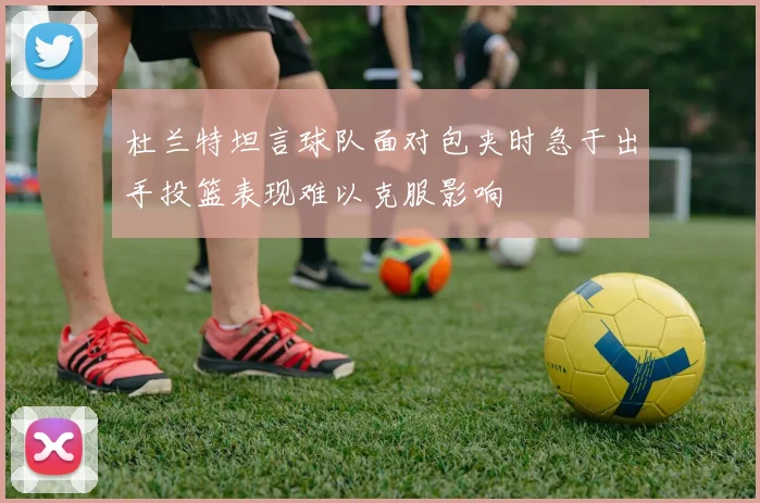 杜兰特坦言球队面对包夹时急于出手投篮表现难以克服影响