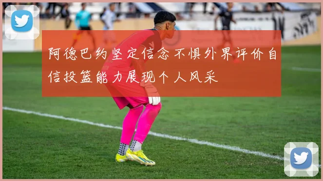 阿德巴约坚定信念不惧外界评价自信投篮能力展现个人风采