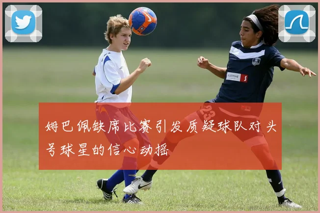 姆巴佩缺席比赛引发质疑球队对头号球星的信心动摇