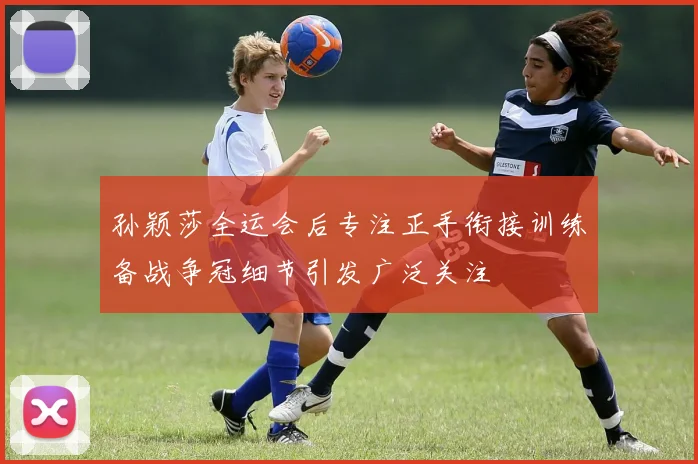 孙颖莎全运会后专注正手衔接训练备战争冠细节引发广泛关注