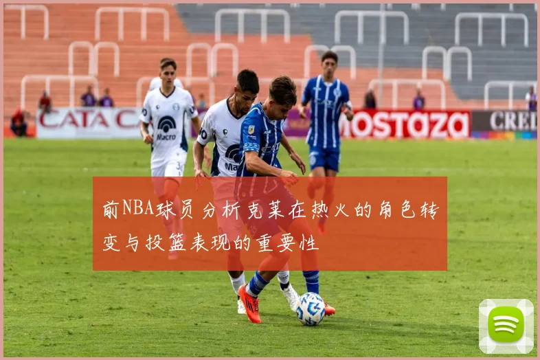 前NBA球员分析克莱在热火的角色转变与投篮表现的重要性