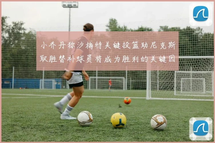 小乔丹称沙梅特关键投篮助尼克斯取胜替补球员将成为胜利的关键因素