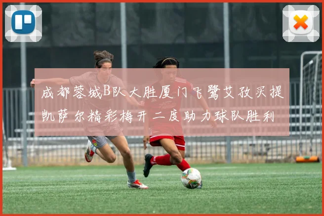 成都蓉城B队大胜厦门飞鹭艾孜买提凯萨尔精彩梅开二度助力球队胜利