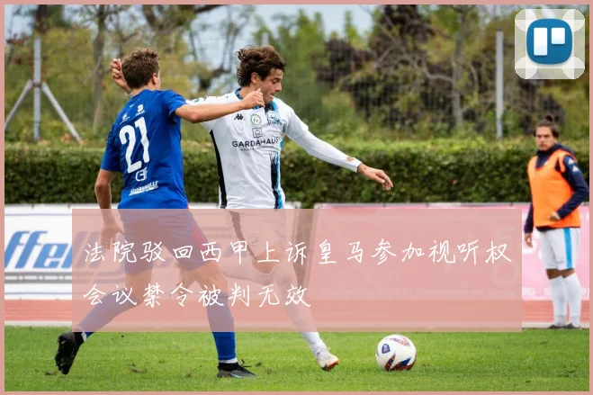 法院驳回西甲上诉皇马参加视听权会议禁令被判无效