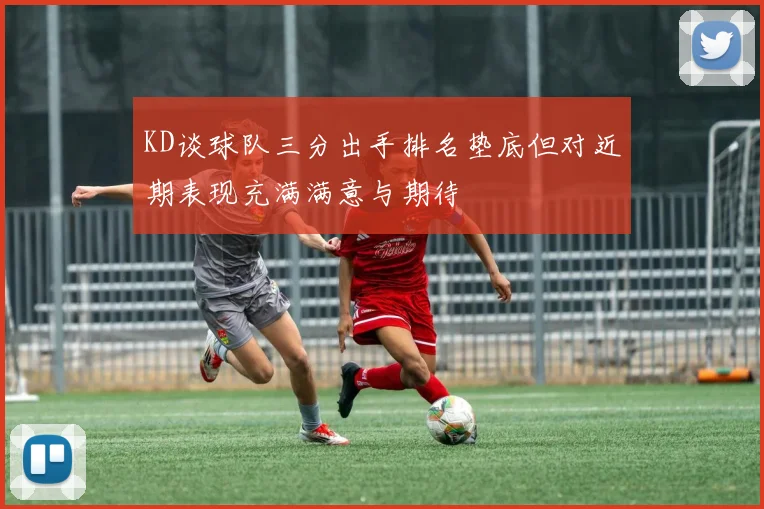 KD谈球队三分出手排名垫底但对近期表现充满满意与期待