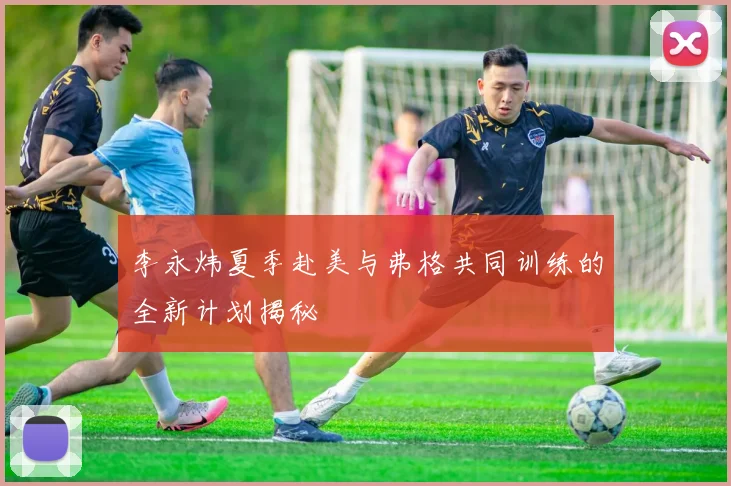 李永炜夏季赴美与弗格共同训练的全新计划揭秘