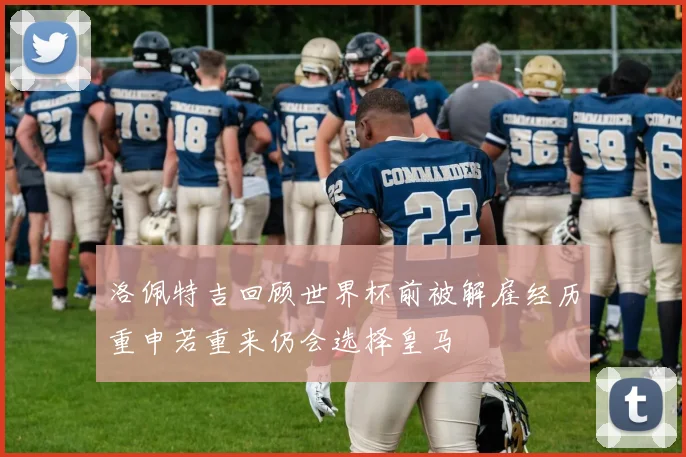 洛佩特吉回顾世界杯前被解雇经历重申若重来仍会选择皇马