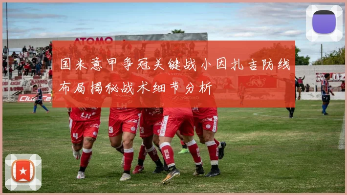 国米意甲争冠关键战小因扎吉防线布局揭秘战术细节分析