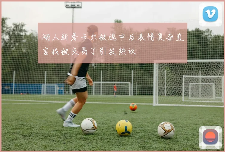 湖人新秀卡尔被选中后表情复杂直言我被交易了引发热议