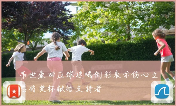 韦世豪回应球迷喝倒彩表示伤心立志将奖杯献给支持者
