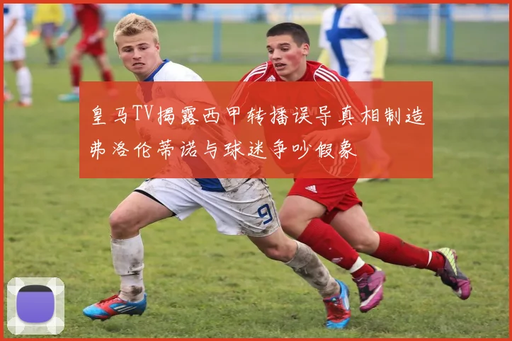 皇马TV揭露西甲转播误导真相制造弗洛伦蒂诺与球迷争吵假象