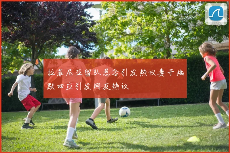 拉菲尼亚留队悬念引发热议妻子幽默回应引发网友热议