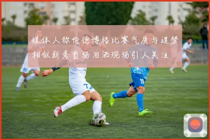 媒体人称伦德博格比赛气质与追梦相似新秀首场泪洒现场引人关注