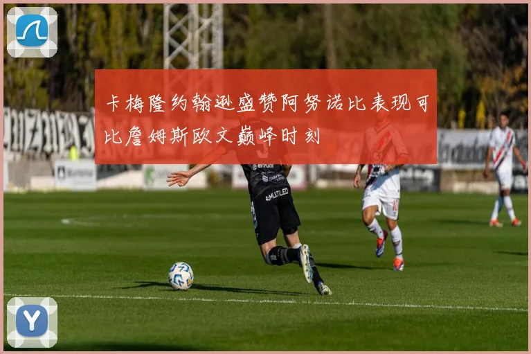 卡梅隆约翰逊盛赞阿努诺比表现可比詹姆斯欧文巅峰时刻