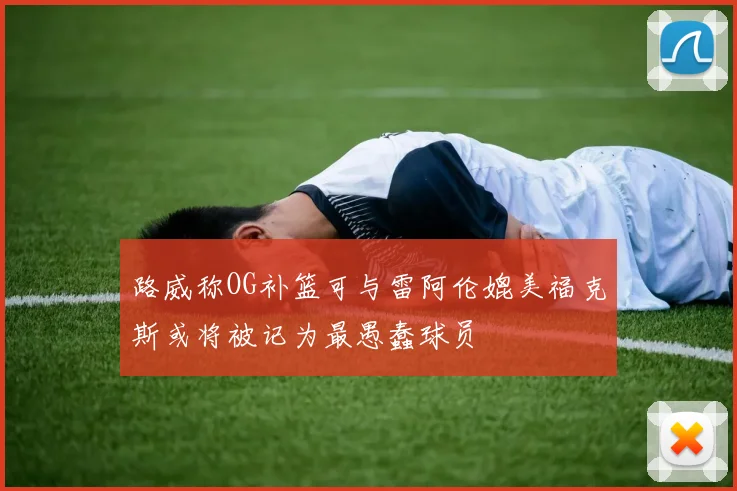 路威称OG补篮可与雷阿伦媲美福克斯或将被记为最愚蠢球员