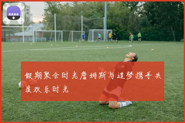 假期聚会时光詹姆斯与追梦携手共度欢乐时光
