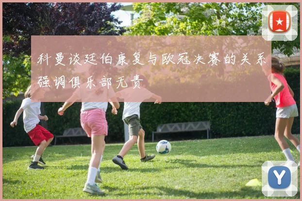 科曼谈廷伯康复与欧冠决赛的关系强调俱乐部无责